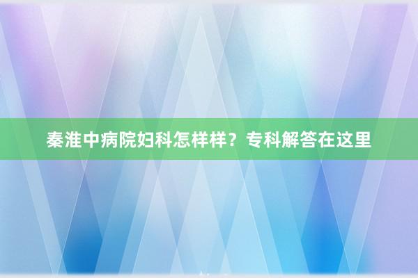 秦淮中病院妇科怎样样？专科解答在这里