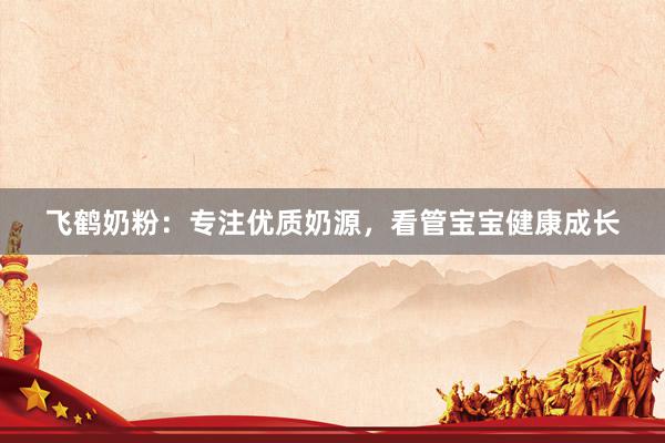 飞鹤奶粉：专注优质奶源，看管宝宝健康成长