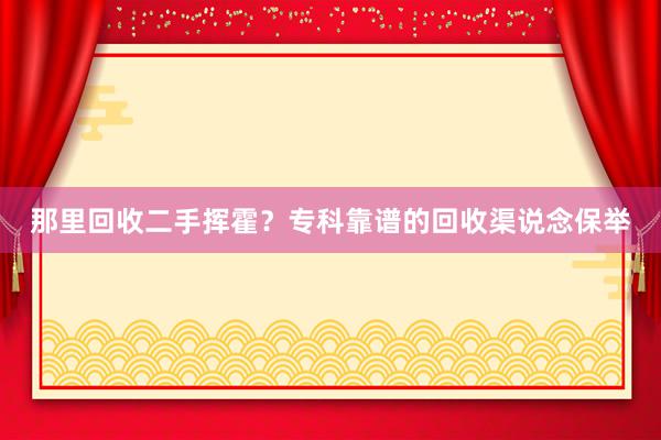 那里回收二手挥霍？专科靠谱的回收渠说念保举
